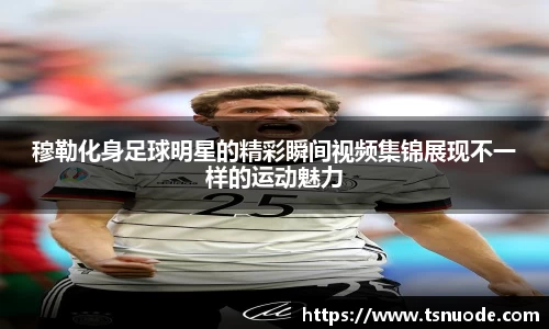 穆勒化身足球明星的精彩瞬间视频集锦展现不一样的运动魅力